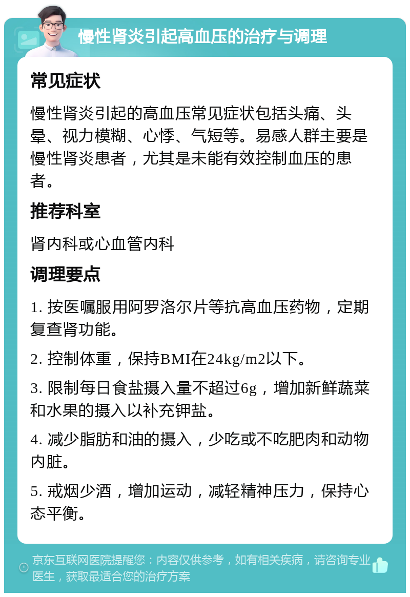 慢性肾炎引起高血压的治疗与调理 常见症状 慢性肾炎引起的高血压常见症状包括头痛、头晕、视力模糊、心悸、气短等。易感人群主要是慢性肾炎患者，尤其是未能有效控制血压的患者。 推荐科室 肾内科或心血管内科 调理要点 1. 按医嘱服用阿罗洛尔片等抗高血压药物，定期复查肾功能。 2. 控制体重，保持BMI在24kg/m2以下。 3. 限制每日食盐摄入量不超过6g，增加新鲜蔬菜和水果的摄入以补充钾盐。 4. 减少脂肪和油的摄入，少吃或不吃肥肉和动物内脏。 5. 戒烟少酒，增加运动，减轻精神压力，保持心态平衡。