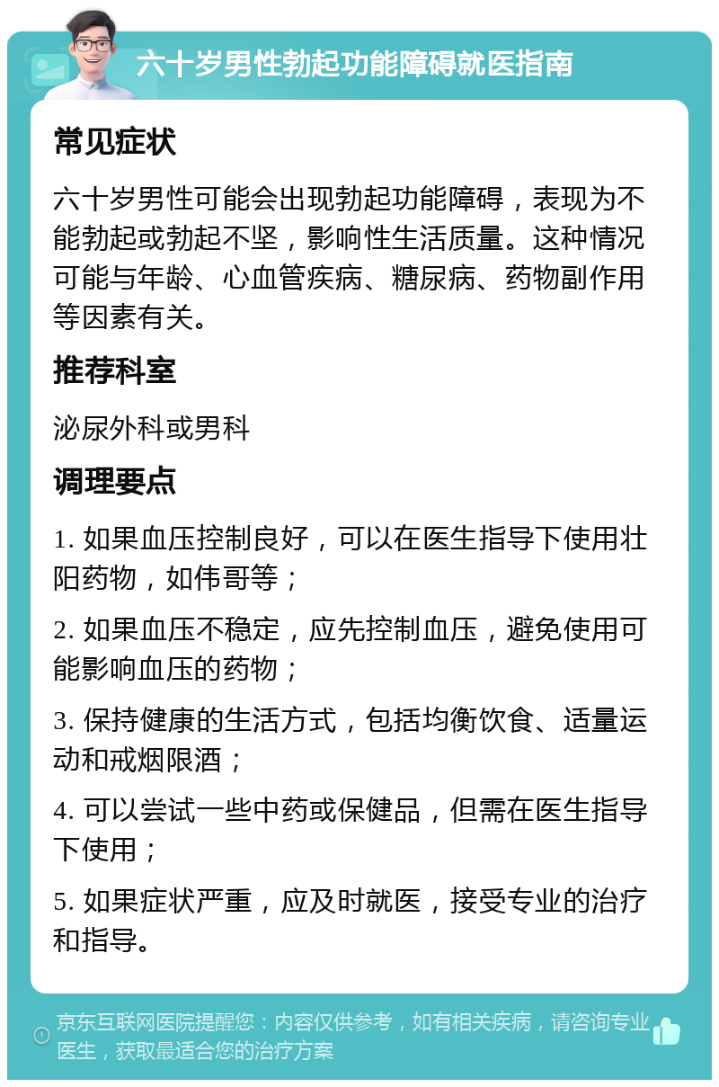 六十岁男性勃起功能障碍就医指南 常见症状 六十岁男性可能会出现勃起功能障碍，表现为不能勃起或勃起不坚，影响性生活质量。这种情况可能与年龄、心血管疾病、糖尿病、药物副作用等因素有关。 推荐科室 泌尿外科或男科 调理要点 1. 如果血压控制良好，可以在医生指导下使用壮阳药物，如伟哥等； 2. 如果血压不稳定，应先控制血压，避免使用可能影响血压的药物； 3. 保持健康的生活方式，包括均衡饮食、适量运动和戒烟限酒； 4. 可以尝试一些中药或保健品，但需在医生指导下使用； 5. 如果症状严重，应及时就医，接受专业的治疗和指导。