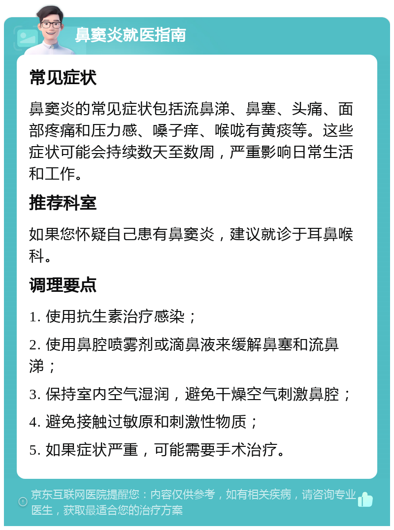 鼻窦炎就医指南 常见症状 鼻窦炎的常见症状包括流鼻涕、鼻塞、头痛、面部疼痛和压力感、嗓子痒、喉咙有黄痰等。这些症状可能会持续数天至数周，严重影响日常生活和工作。 推荐科室 如果您怀疑自己患有鼻窦炎，建议就诊于耳鼻喉科。 调理要点 1. 使用抗生素治疗感染； 2. 使用鼻腔喷雾剂或滴鼻液来缓解鼻塞和流鼻涕； 3. 保持室内空气湿润，避免干燥空气刺激鼻腔； 4. 避免接触过敏原和刺激性物质； 5. 如果症状严重，可能需要手术治疗。