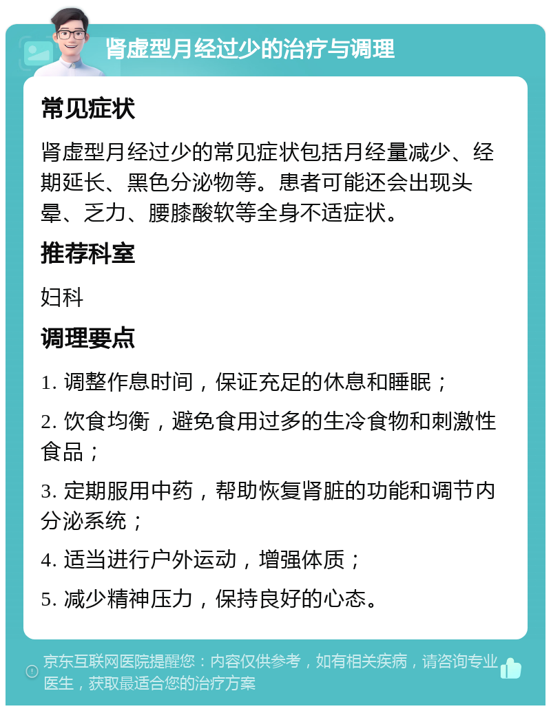 肾虚型月经过少的治疗与调理 常见症状 肾虚型月经过少的常见症状包括月经量减少、经期延长、黑色分泌物等。患者可能还会出现头晕、乏力、腰膝酸软等全身不适症状。 推荐科室 妇科 调理要点 1. 调整作息时间，保证充足的休息和睡眠； 2. 饮食均衡，避免食用过多的生冷食物和刺激性食品； 3. 定期服用中药，帮助恢复肾脏的功能和调节内分泌系统； 4. 适当进行户外运动，增强体质； 5. 减少精神压力，保持良好的心态。