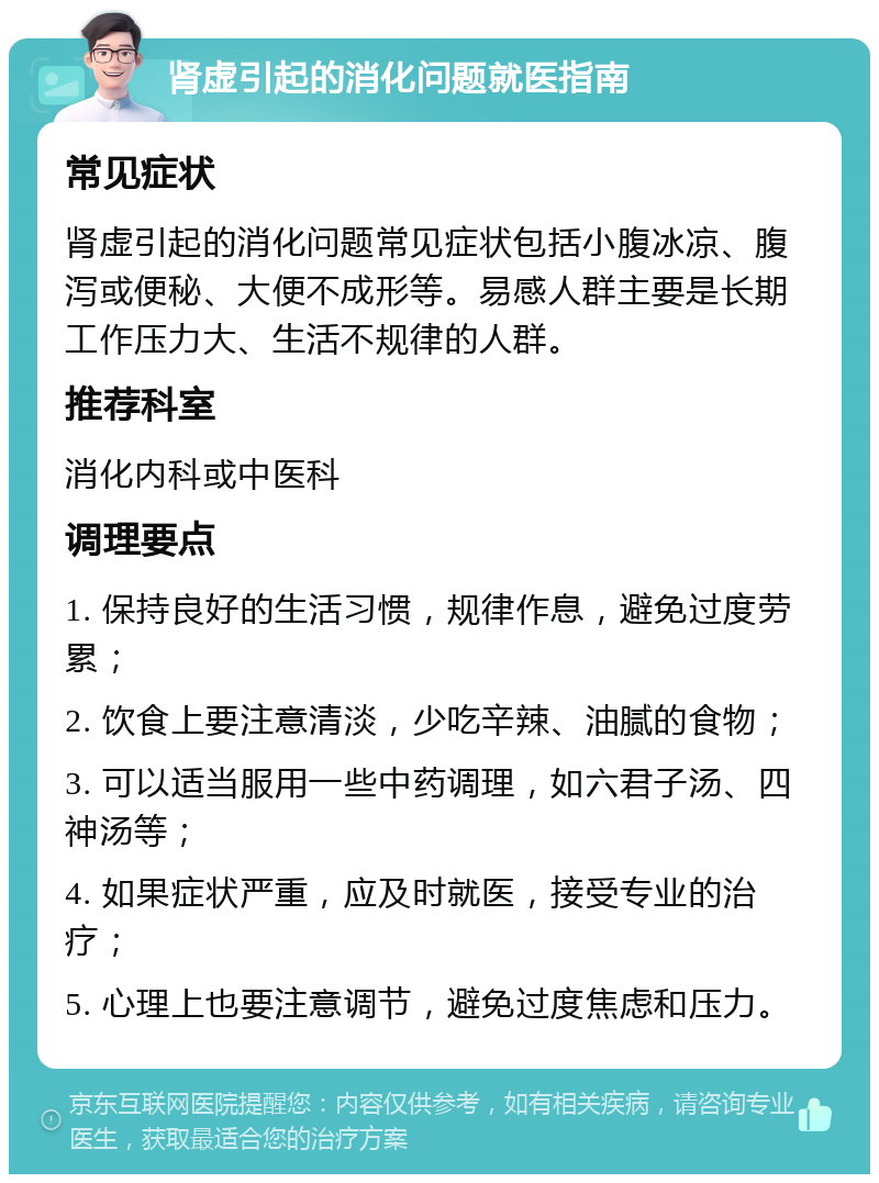 肾虚引起的消化问题就医指南 常见症状 肾虚引起的消化问题常见症状包括小腹冰凉、腹泻或便秘、大便不成形等。易感人群主要是长期工作压力大、生活不规律的人群。 推荐科室 消化内科或中医科 调理要点 1. 保持良好的生活习惯，规律作息，避免过度劳累； 2. 饮食上要注意清淡，少吃辛辣、油腻的食物； 3. 可以适当服用一些中药调理，如六君子汤、四神汤等； 4. 如果症状严重，应及时就医，接受专业的治疗； 5. 心理上也要注意调节，避免过度焦虑和压力。