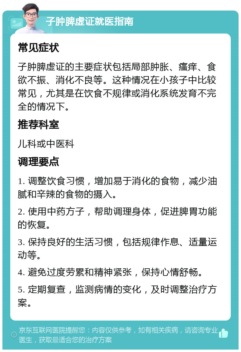 子肿脾虚证就医指南 常见症状 子肿脾虚证的主要症状包括局部肿胀、瘙痒、食欲不振、消化不良等。这种情况在小孩子中比较常见，尤其是在饮食不规律或消化系统发育不完全的情况下。 推荐科室 儿科或中医科 调理要点 1. 调整饮食习惯，增加易于消化的食物，减少油腻和辛辣的食物的摄入。 2. 使用中药方子，帮助调理身体，促进脾胃功能的恢复。 3. 保持良好的生活习惯，包括规律作息、适量运动等。 4. 避免过度劳累和精神紧张，保持心情舒畅。 5. 定期复查，监测病情的变化，及时调整治疗方案。