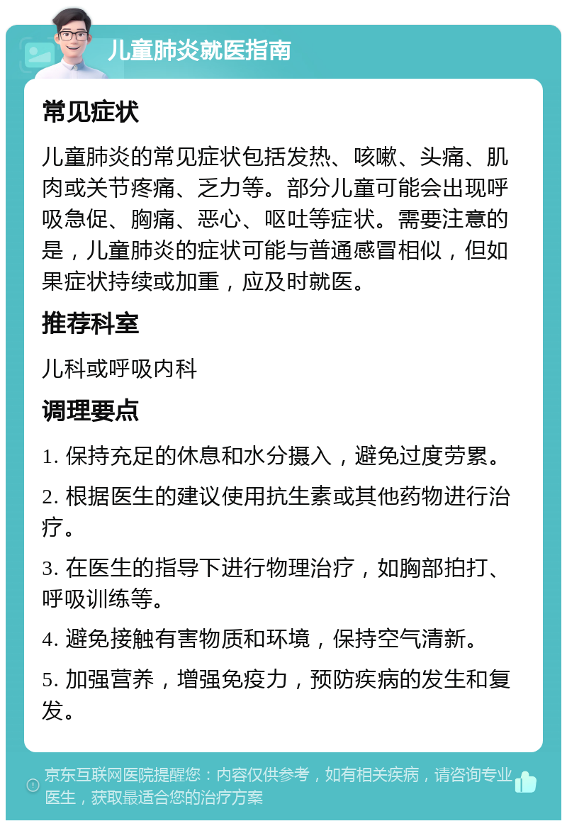 儿童肺炎就医指南 常见症状 儿童肺炎的常见症状包括发热、咳嗽、头痛、肌肉或关节疼痛、乏力等。部分儿童可能会出现呼吸急促、胸痛、恶心、呕吐等症状。需要注意的是，儿童肺炎的症状可能与普通感冒相似，但如果症状持续或加重，应及时就医。 推荐科室 儿科或呼吸内科 调理要点 1. 保持充足的休息和水分摄入，避免过度劳累。 2. 根据医生的建议使用抗生素或其他药物进行治疗。 3. 在医生的指导下进行物理治疗，如胸部拍打、呼吸训练等。 4. 避免接触有害物质和环境，保持空气清新。 5. 加强营养，增强免疫力，预防疾病的发生和复发。