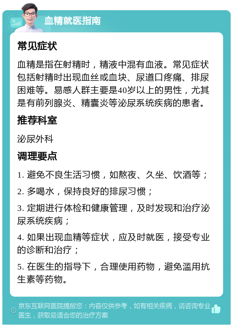 血精就医指南 常见症状 血精是指在射精时，精液中混有血液。常见症状包括射精时出现血丝或血块、尿道口疼痛、排尿困难等。易感人群主要是40岁以上的男性，尤其是有前列腺炎、精囊炎等泌尿系统疾病的患者。 推荐科室 泌尿外科 调理要点 1. 避免不良生活习惯，如熬夜、久坐、饮酒等； 2. 多喝水，保持良好的排尿习惯； 3. 定期进行体检和健康管理，及时发现和治疗泌尿系统疾病； 4. 如果出现血精等症状，应及时就医，接受专业的诊断和治疗； 5. 在医生的指导下，合理使用药物，避免滥用抗生素等药物。