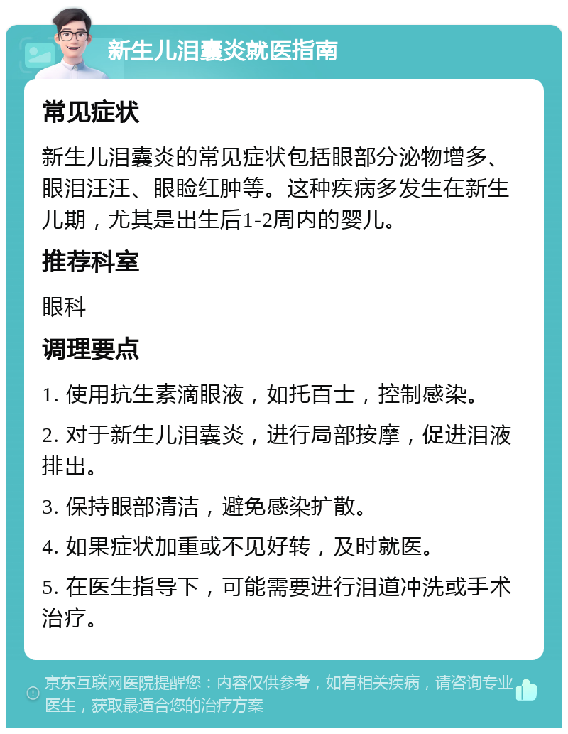 新生儿泪囊炎就医指南 常见症状 新生儿泪囊炎的常见症状包括眼部分泌物增多、眼泪汪汪、眼睑红肿等。这种疾病多发生在新生儿期，尤其是出生后1-2周内的婴儿。 推荐科室 眼科 调理要点 1. 使用抗生素滴眼液，如托百士，控制感染。 2. 对于新生儿泪囊炎，进行局部按摩，促进泪液排出。 3. 保持眼部清洁，避免感染扩散。 4. 如果症状加重或不见好转，及时就医。 5. 在医生指导下，可能需要进行泪道冲洗或手术治疗。