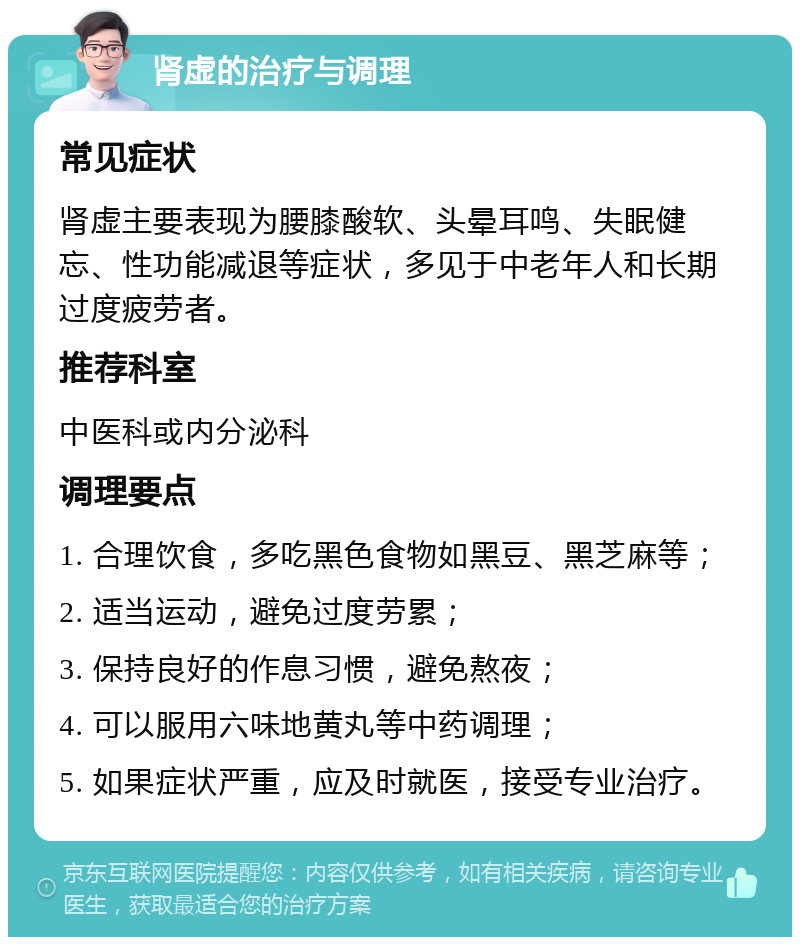 肾虚的治疗与调理 常见症状 肾虚主要表现为腰膝酸软、头晕耳鸣、失眠健忘、性功能减退等症状，多见于中老年人和长期过度疲劳者。 推荐科室 中医科或内分泌科 调理要点 1. 合理饮食，多吃黑色食物如黑豆、黑芝麻等； 2. 适当运动，避免过度劳累； 3. 保持良好的作息习惯，避免熬夜； 4. 可以服用六味地黄丸等中药调理； 5. 如果症状严重，应及时就医，接受专业治疗。