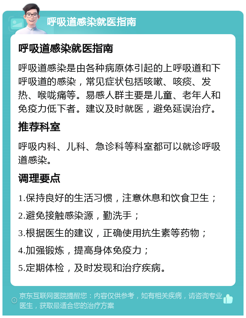 呼吸道感染就医指南 呼吸道感染就医指南 呼吸道感染是由各种病原体引起的上呼吸道和下呼吸道的感染，常见症状包括咳嗽、咳痰、发热、喉咙痛等。易感人群主要是儿童、老年人和免疫力低下者。建议及时就医，避免延误治疗。 推荐科室 呼吸内科、儿科、急诊科等科室都可以就诊呼吸道感染。 调理要点 1.保持良好的生活习惯，注意休息和饮食卫生； 2.避免接触感染源，勤洗手； 3.根据医生的建议，正确使用抗生素等药物； 4.加强锻炼，提高身体免疫力； 5.定期体检，及时发现和治疗疾病。