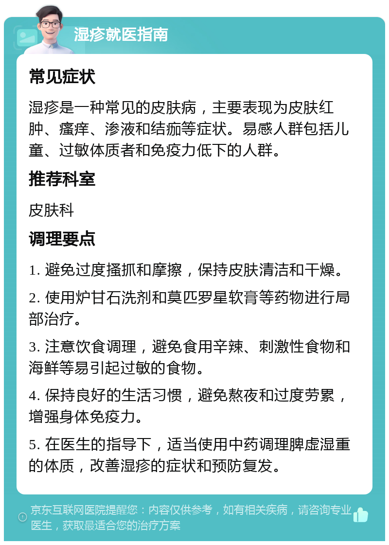 湿疹就医指南 常见症状 湿疹是一种常见的皮肤病，主要表现为皮肤红肿、瘙痒、渗液和结痂等症状。易感人群包括儿童、过敏体质者和免疫力低下的人群。 推荐科室 皮肤科 调理要点 1. 避免过度搔抓和摩擦，保持皮肤清洁和干燥。 2. 使用炉甘石洗剂和莫匹罗星软膏等药物进行局部治疗。 3. 注意饮食调理，避免食用辛辣、刺激性食物和海鲜等易引起过敏的食物。 4. 保持良好的生活习惯，避免熬夜和过度劳累，增强身体免疫力。 5. 在医生的指导下，适当使用中药调理脾虚湿重的体质，改善湿疹的症状和预防复发。