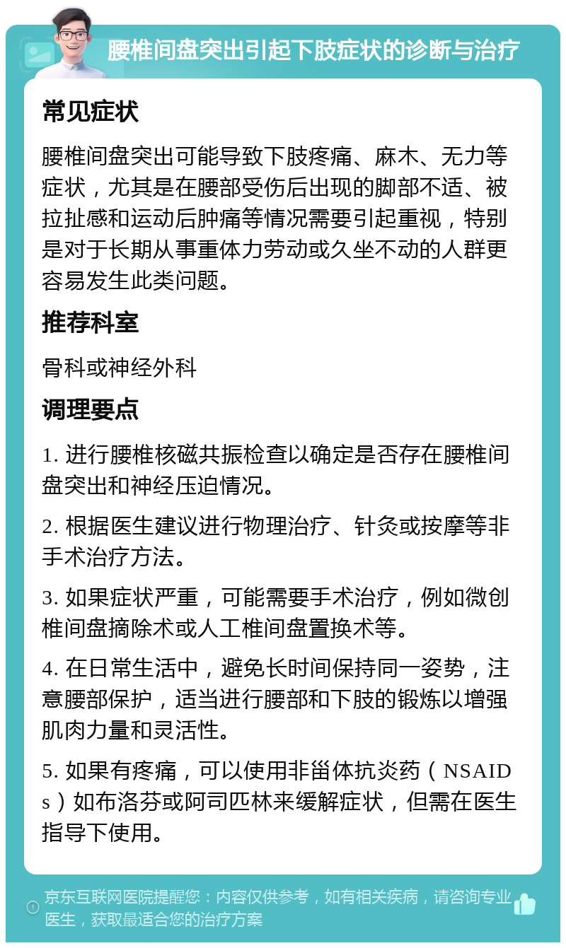 腰椎间盘突出引起下肢症状的诊断与治疗 常见症状 腰椎间盘突出可能导致下肢疼痛、麻木、无力等症状，尤其是在腰部受伤后出现的脚部不适、被拉扯感和运动后肿痛等情况需要引起重视，特别是对于长期从事重体力劳动或久坐不动的人群更容易发生此类问题。 推荐科室 骨科或神经外科 调理要点 1. 进行腰椎核磁共振检查以确定是否存在腰椎间盘突出和神经压迫情况。 2. 根据医生建议进行物理治疗、针灸或按摩等非手术治疗方法。 3. 如果症状严重，可能需要手术治疗，例如微创椎间盘摘除术或人工椎间盘置换术等。 4. 在日常生活中，避免长时间保持同一姿势，注意腰部保护，适当进行腰部和下肢的锻炼以增强肌肉力量和灵活性。 5. 如果有疼痛，可以使用非甾体抗炎药（NSAIDs）如布洛芬或阿司匹林来缓解症状，但需在医生指导下使用。