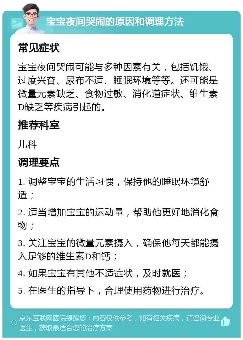 宝宝夜间哭闹的原因和调理方法 常见症状 宝宝夜间哭闹可能与多种因素有关，包括饥饿、过度兴奋、尿布不适、睡眠环境等等。还可能是微量元素缺乏、食物过敏、消化道症状、维生素D缺乏等疾病引起的。 推荐科室 儿科 调理要点 1. 调整宝宝的生活习惯，保持他的睡眠环境舒适； 2. 适当增加宝宝的运动量，帮助他更好地消化食物； 3. 关注宝宝的微量元素摄入，确保他每天都能摄入足够的维生素D和钙； 4. 如果宝宝有其他不适症状，及时就医； 5. 在医生的指导下，合理使用药物进行治疗。