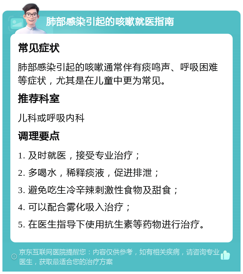 肺部感染引起的咳嗽就医指南 常见症状 肺部感染引起的咳嗽通常伴有痰鸣声、呼吸困难等症状，尤其是在儿童中更为常见。 推荐科室 儿科或呼吸内科 调理要点 1. 及时就医，接受专业治疗； 2. 多喝水，稀释痰液，促进排泄； 3. 避免吃生冷辛辣刺激性食物及甜食； 4. 可以配合雾化吸入治疗； 5. 在医生指导下使用抗生素等药物进行治疗。