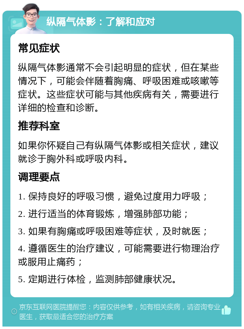 纵隔气体影：了解和应对 常见症状 纵隔气体影通常不会引起明显的症状，但在某些情况下，可能会伴随着胸痛、呼吸困难或咳嗽等症状。这些症状可能与其他疾病有关，需要进行详细的检查和诊断。 推荐科室 如果你怀疑自己有纵隔气体影或相关症状，建议就诊于胸外科或呼吸内科。 调理要点 1. 保持良好的呼吸习惯，避免过度用力呼吸； 2. 进行适当的体育锻炼，增强肺部功能； 3. 如果有胸痛或呼吸困难等症状，及时就医； 4. 遵循医生的治疗建议，可能需要进行物理治疗或服用止痛药； 5. 定期进行体检，监测肺部健康状况。