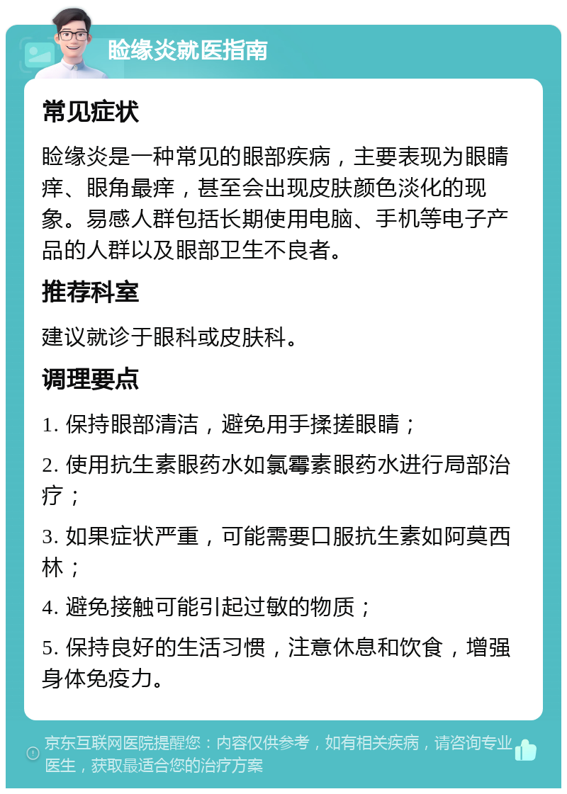 睑缘炎就医指南 常见症状 睑缘炎是一种常见的眼部疾病，主要表现为眼睛痒、眼角最痒，甚至会出现皮肤颜色淡化的现象。易感人群包括长期使用电脑、手机等电子产品的人群以及眼部卫生不良者。 推荐科室 建议就诊于眼科或皮肤科。 调理要点 1. 保持眼部清洁，避免用手揉搓眼睛； 2. 使用抗生素眼药水如氯霉素眼药水进行局部治疗； 3. 如果症状严重，可能需要口服抗生素如阿莫西林； 4. 避免接触可能引起过敏的物质； 5. 保持良好的生活习惯，注意休息和饮食，增强身体免疫力。