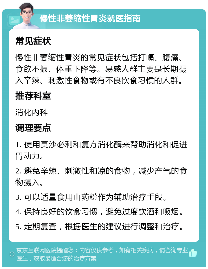 慢性非萎缩性胃炎就医指南 常见症状 慢性非萎缩性胃炎的常见症状包括打嗝、腹痛、食欲不振、体重下降等。易感人群主要是长期摄入辛辣、刺激性食物或有不良饮食习惯的人群。 推荐科室 消化内科 调理要点 1. 使用莫沙必利和复方消化酶来帮助消化和促进胃动力。 2. 避免辛辣、刺激性和凉的食物，减少产气的食物摄入。 3. 可以适量食用山药粉作为辅助治疗手段。 4. 保持良好的饮食习惯，避免过度饮酒和吸烟。 5. 定期复查，根据医生的建议进行调整和治疗。