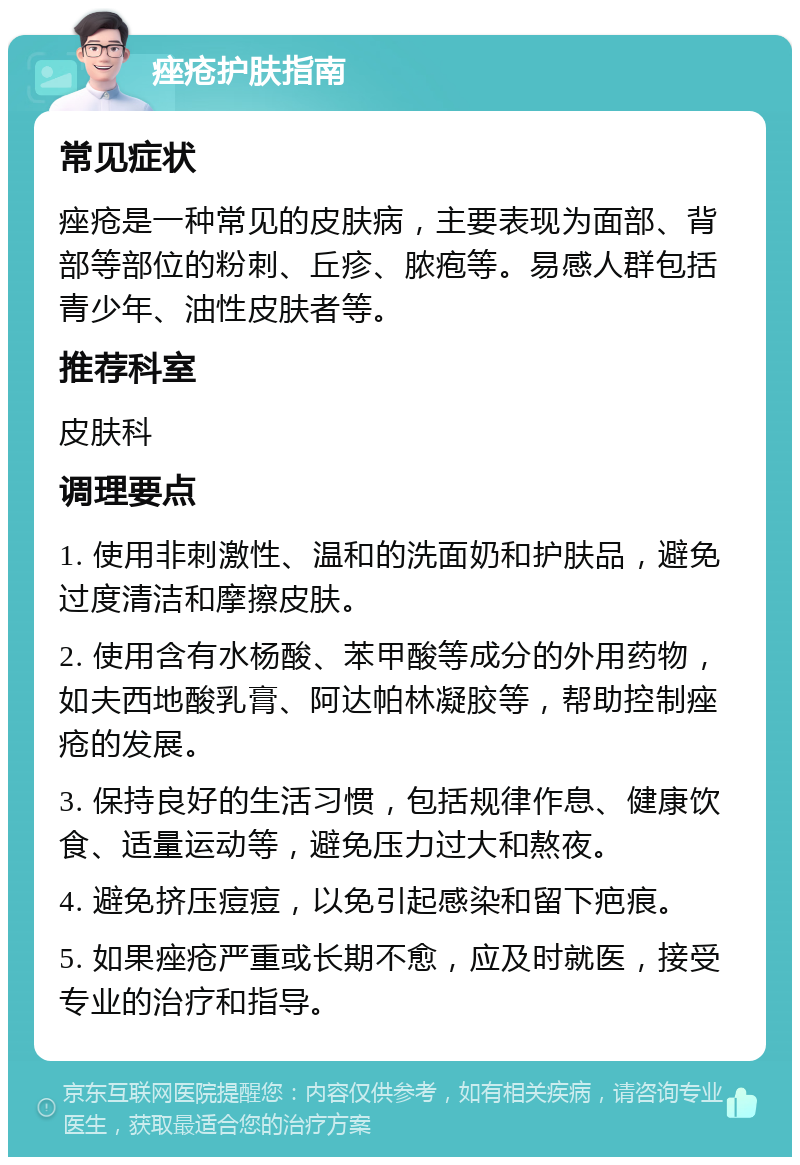 痤疮护肤指南 常见症状 痤疮是一种常见的皮肤病，主要表现为面部、背部等部位的粉刺、丘疹、脓疱等。易感人群包括青少年、油性皮肤者等。 推荐科室 皮肤科 调理要点 1. 使用非刺激性、温和的洗面奶和护肤品，避免过度清洁和摩擦皮肤。 2. 使用含有水杨酸、苯甲酸等成分的外用药物，如夫西地酸乳膏、阿达帕林凝胶等，帮助控制痤疮的发展。 3. 保持良好的生活习惯，包括规律作息、健康饮食、适量运动等，避免压力过大和熬夜。 4. 避免挤压痘痘，以免引起感染和留下疤痕。 5. 如果痤疮严重或长期不愈，应及时就医，接受专业的治疗和指导。