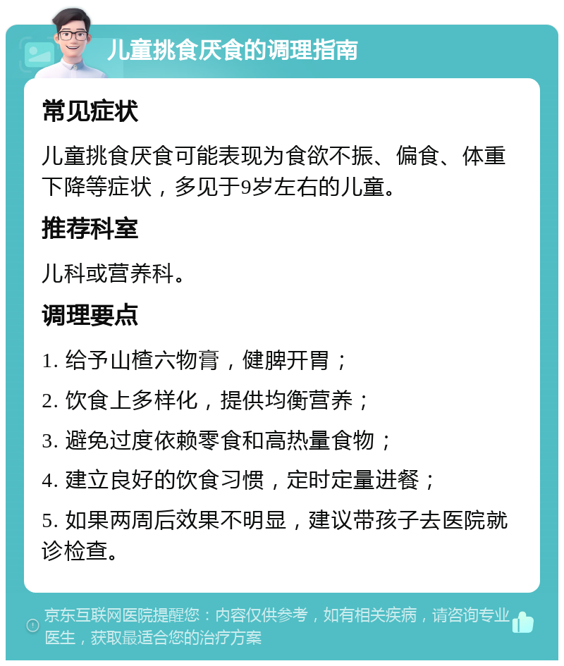 儿童挑食厌食的调理指南 常见症状 儿童挑食厌食可能表现为食欲不振、偏食、体重下降等症状，多见于9岁左右的儿童。 推荐科室 儿科或营养科。 调理要点 1. 给予山楂六物膏，健脾开胃； 2. 饮食上多样化，提供均衡营养； 3. 避免过度依赖零食和高热量食物； 4. 建立良好的饮食习惯，定时定量进餐； 5. 如果两周后效果不明显，建议带孩子去医院就诊检查。