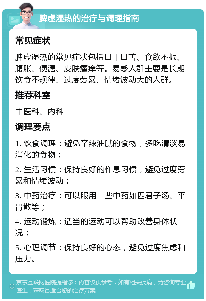 脾虚湿热的治疗与调理指南 常见症状 脾虚湿热的常见症状包括口干口苦、食欲不振、腹胀、便溏、皮肤瘙痒等。易感人群主要是长期饮食不规律、过度劳累、情绪波动大的人群。 推荐科室 中医科、内科 调理要点 1. 饮食调理：避免辛辣油腻的食物，多吃清淡易消化的食物； 2. 生活习惯：保持良好的作息习惯，避免过度劳累和情绪波动； 3. 中药治疗：可以服用一些中药如四君子汤、平胃散等； 4. 运动锻炼：适当的运动可以帮助改善身体状况； 5. 心理调节：保持良好的心态，避免过度焦虑和压力。