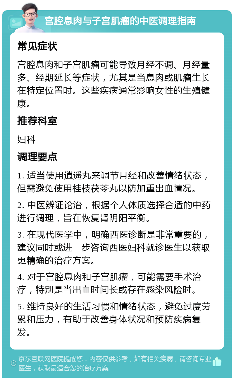 宫腔息肉与子宫肌瘤的中医调理指南 常见症状 宫腔息肉和子宫肌瘤可能导致月经不调、月经量多、经期延长等症状，尤其是当息肉或肌瘤生长在特定位置时。这些疾病通常影响女性的生殖健康。 推荐科室 妇科 调理要点 1. 适当使用逍遥丸来调节月经和改善情绪状态，但需避免使用桂枝茯苓丸以防加重出血情况。 2. 中医辨证论治，根据个人体质选择合适的中药进行调理，旨在恢复肾阴阳平衡。 3. 在现代医学中，明确西医诊断是非常重要的，建议同时或进一步咨询西医妇科就诊医生以获取更精确的治疗方案。 4. 对于宫腔息肉和子宫肌瘤，可能需要手术治疗，特别是当出血时间长或存在感染风险时。 5. 维持良好的生活习惯和情绪状态，避免过度劳累和压力，有助于改善身体状况和预防疾病复发。