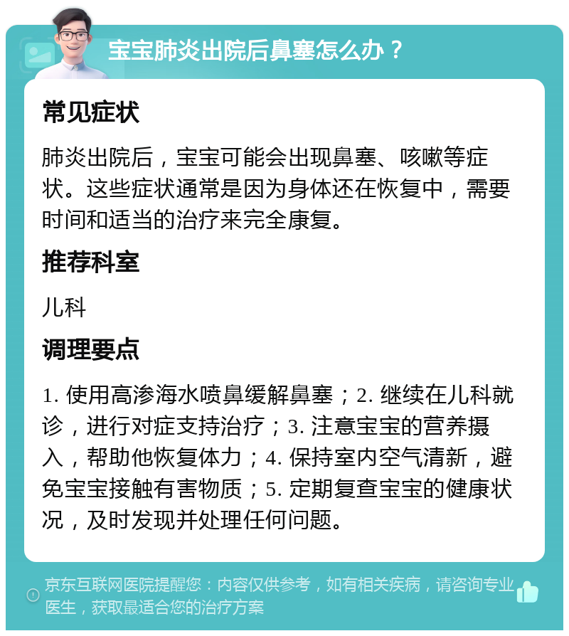 宝宝肺炎出院后鼻塞怎么办？ 常见症状 肺炎出院后，宝宝可能会出现鼻塞、咳嗽等症状。这些症状通常是因为身体还在恢复中，需要时间和适当的治疗来完全康复。 推荐科室 儿科 调理要点 1. 使用高渗海水喷鼻缓解鼻塞；2. 继续在儿科就诊，进行对症支持治疗；3. 注意宝宝的营养摄入，帮助他恢复体力；4. 保持室内空气清新，避免宝宝接触有害物质；5. 定期复查宝宝的健康状况，及时发现并处理任何问题。