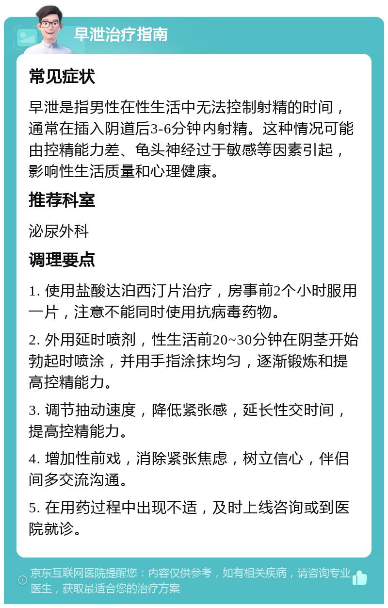 早泄治疗指南 常见症状 早泄是指男性在性生活中无法控制射精的时间，通常在插入阴道后3-6分钟内射精。这种情况可能由控精能力差、龟头神经过于敏感等因素引起，影响性生活质量和心理健康。 推荐科室 泌尿外科 调理要点 1. 使用盐酸达泊西汀片治疗，房事前2个小时服用一片，注意不能同时使用抗病毒药物。 2. 外用延时喷剂，性生活前20~30分钟在阴茎开始勃起时喷涂，并用手指涂抹均匀，逐渐锻炼和提高控精能力。 3. 调节抽动速度，降低紧张感，延长性交时间，提高控精能力。 4. 增加性前戏，消除紧张焦虑，树立信心，伴侣间多交流沟通。 5. 在用药过程中出现不适，及时上线咨询或到医院就诊。