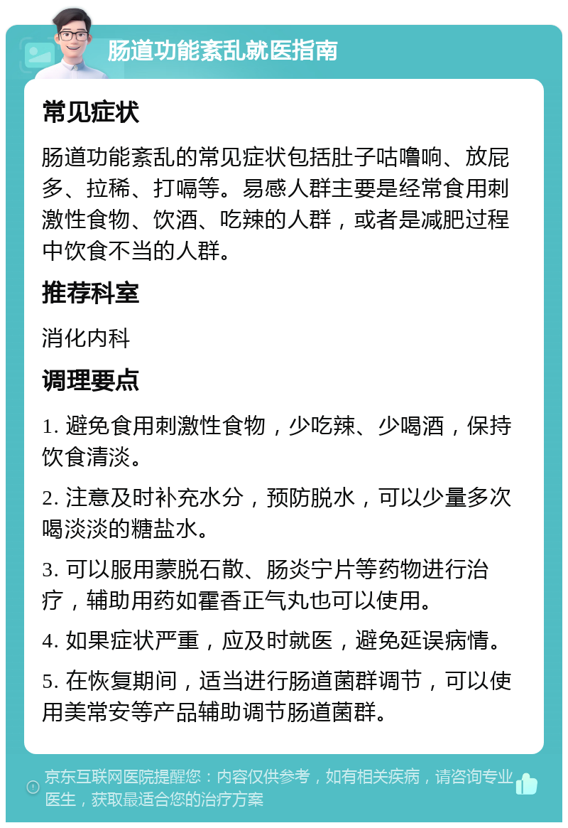 肠道功能紊乱就医指南 常见症状 肠道功能紊乱的常见症状包括肚子咕噜响、放屁多、拉稀、打嗝等。易感人群主要是经常食用刺激性食物、饮酒、吃辣的人群，或者是减肥过程中饮食不当的人群。 推荐科室 消化内科 调理要点 1. 避免食用刺激性食物，少吃辣、少喝酒，保持饮食清淡。 2. 注意及时补充水分，预防脱水，可以少量多次喝淡淡的糖盐水。 3. 可以服用蒙脱石散、肠炎宁片等药物进行治疗，辅助用药如霍香正气丸也可以使用。 4. 如果症状严重，应及时就医，避免延误病情。 5. 在恢复期间，适当进行肠道菌群调节，可以使用美常安等产品辅助调节肠道菌群。