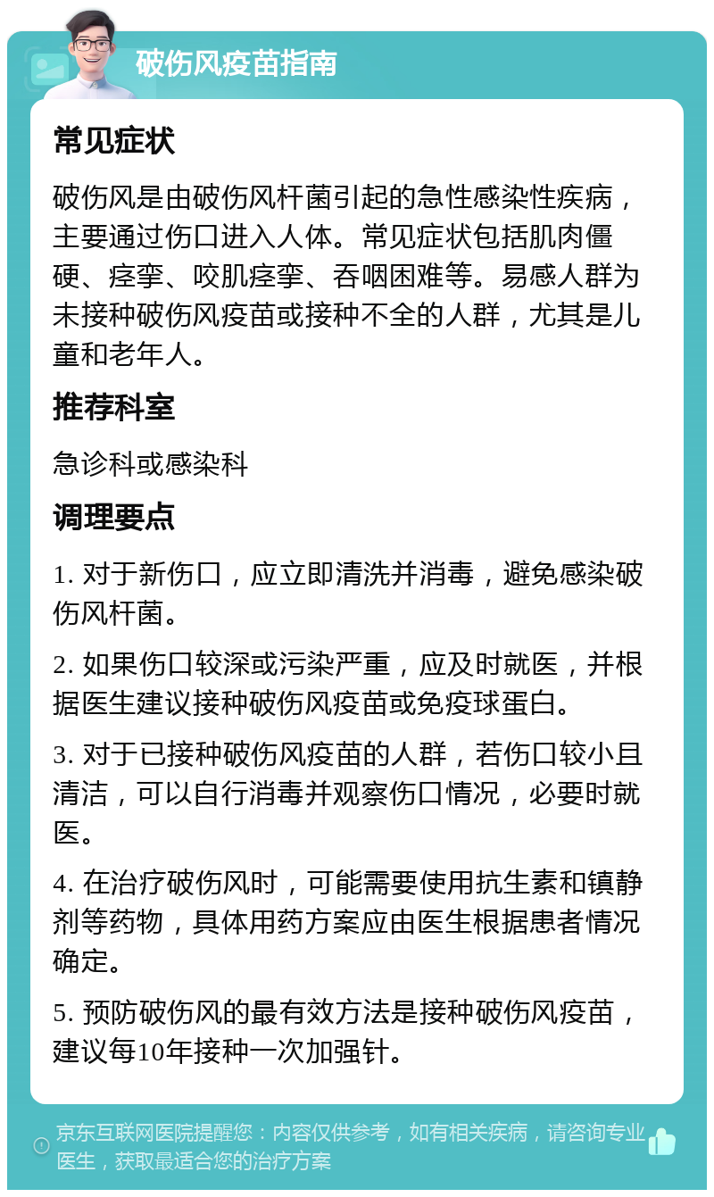 破伤风疫苗指南 常见症状 破伤风是由破伤风杆菌引起的急性感染性疾病，主要通过伤口进入人体。常见症状包括肌肉僵硬、痉挛、咬肌痉挛、吞咽困难等。易感人群为未接种破伤风疫苗或接种不全的人群，尤其是儿童和老年人。 推荐科室 急诊科或感染科 调理要点 1. 对于新伤口，应立即清洗并消毒，避免感染破伤风杆菌。 2. 如果伤口较深或污染严重，应及时就医，并根据医生建议接种破伤风疫苗或免疫球蛋白。 3. 对于已接种破伤风疫苗的人群，若伤口较小且清洁，可以自行消毒并观察伤口情况，必要时就医。 4. 在治疗破伤风时，可能需要使用抗生素和镇静剂等药物，具体用药方案应由医生根据患者情况确定。 5. 预防破伤风的最有效方法是接种破伤风疫苗，建议每10年接种一次加强针。