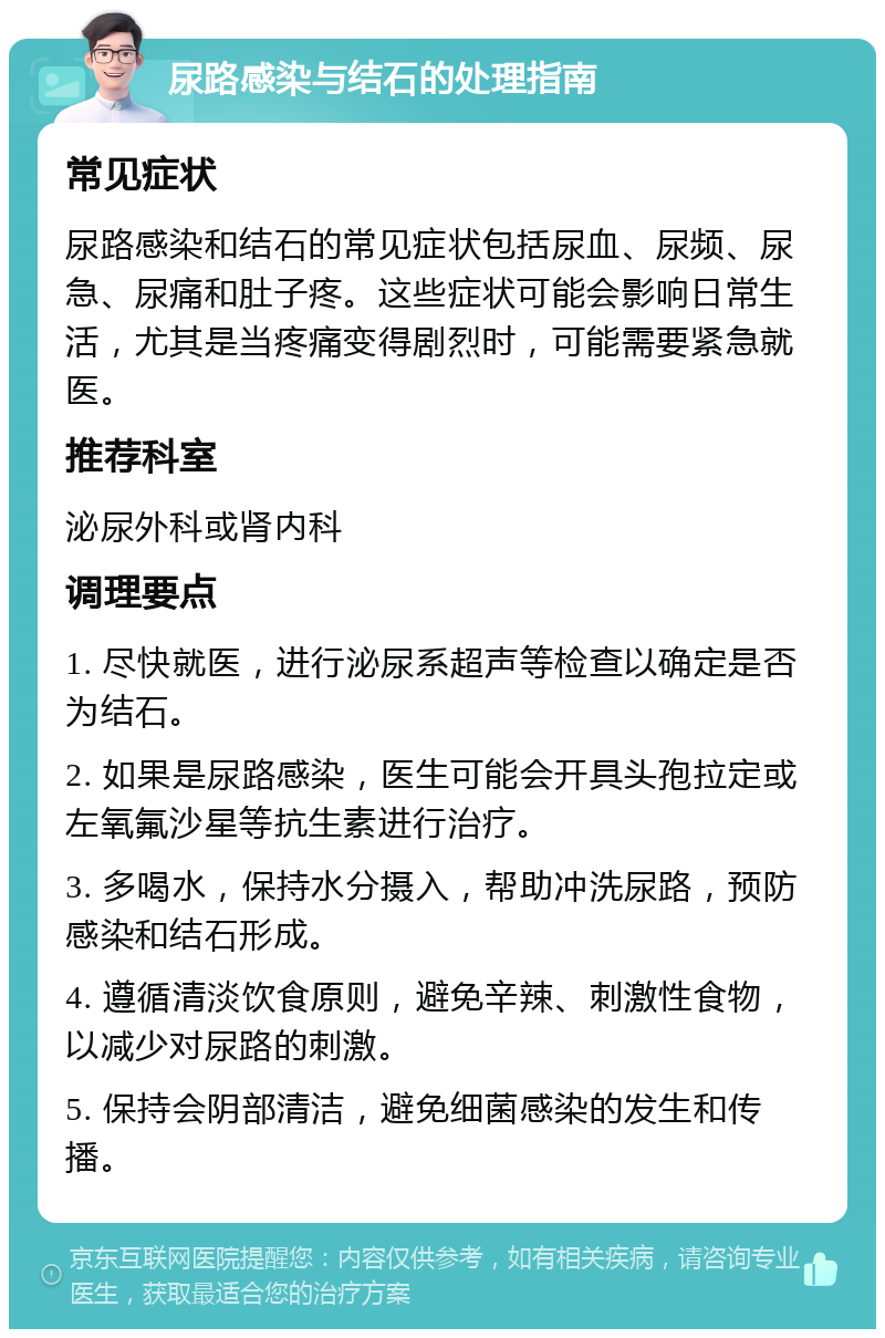 尿路感染与结石的处理指南 常见症状 尿路感染和结石的常见症状包括尿血、尿频、尿急、尿痛和肚子疼。这些症状可能会影响日常生活，尤其是当疼痛变得剧烈时，可能需要紧急就医。 推荐科室 泌尿外科或肾内科 调理要点 1. 尽快就医，进行泌尿系超声等检查以确定是否为结石。 2. 如果是尿路感染，医生可能会开具头孢拉定或左氧氟沙星等抗生素进行治疗。 3. 多喝水，保持水分摄入，帮助冲洗尿路，预防感染和结石形成。 4. 遵循清淡饮食原则，避免辛辣、刺激性食物，以减少对尿路的刺激。 5. 保持会阴部清洁，避免细菌感染的发生和传播。