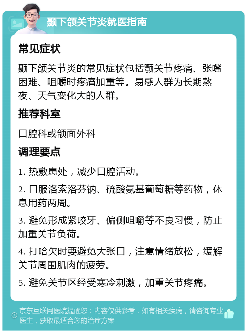 颞下颌关节炎就医指南 常见症状 颞下颌关节炎的常见症状包括颚关节疼痛、张嘴困难、咀嚼时疼痛加重等。易感人群为长期熬夜、天气变化大的人群。 推荐科室 口腔科或颌面外科 调理要点 1. 热敷患处，减少口腔活动。 2. 口服洛索洛芬钠、硫酸氨基葡萄糖等药物，休息用药两周。 3. 避免形成紧咬牙、偏侧咀嚼等不良习惯，防止加重关节负荷。 4. 打哈欠时要避免大张口，注意情绪放松，缓解关节周围肌肉的疲劳。 5. 避免关节区经受寒冷刺激，加重关节疼痛。