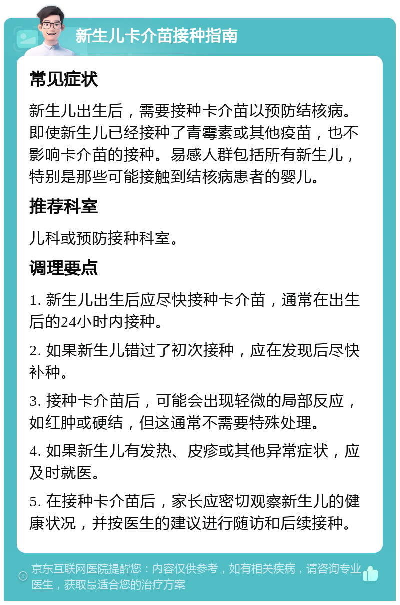 新生儿卡介苗接种指南 常见症状 新生儿出生后，需要接种卡介苗以预防结核病。即使新生儿已经接种了青霉素或其他疫苗，也不影响卡介苗的接种。易感人群包括所有新生儿，特别是那些可能接触到结核病患者的婴儿。 推荐科室 儿科或预防接种科室。 调理要点 1. 新生儿出生后应尽快接种卡介苗，通常在出生后的24小时内接种。 2. 如果新生儿错过了初次接种，应在发现后尽快补种。 3. 接种卡介苗后，可能会出现轻微的局部反应，如红肿或硬结，但这通常不需要特殊处理。 4. 如果新生儿有发热、皮疹或其他异常症状，应及时就医。 5. 在接种卡介苗后，家长应密切观察新生儿的健康状况，并按医生的建议进行随访和后续接种。