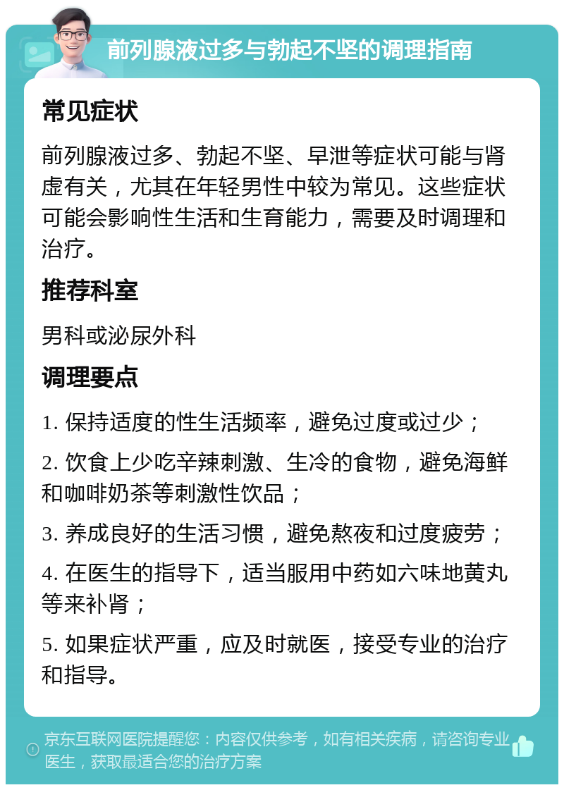 前列腺液过多与勃起不坚的调理指南 常见症状 前列腺液过多、勃起不坚、早泄等症状可能与肾虚有关，尤其在年轻男性中较为常见。这些症状可能会影响性生活和生育能力，需要及时调理和治疗。 推荐科室 男科或泌尿外科 调理要点 1. 保持适度的性生活频率，避免过度或过少； 2. 饮食上少吃辛辣刺激、生冷的食物，避免海鲜和咖啡奶茶等刺激性饮品； 3. 养成良好的生活习惯，避免熬夜和过度疲劳； 4. 在医生的指导下，适当服用中药如六味地黄丸等来补肾； 5. 如果症状严重，应及时就医，接受专业的治疗和指导。