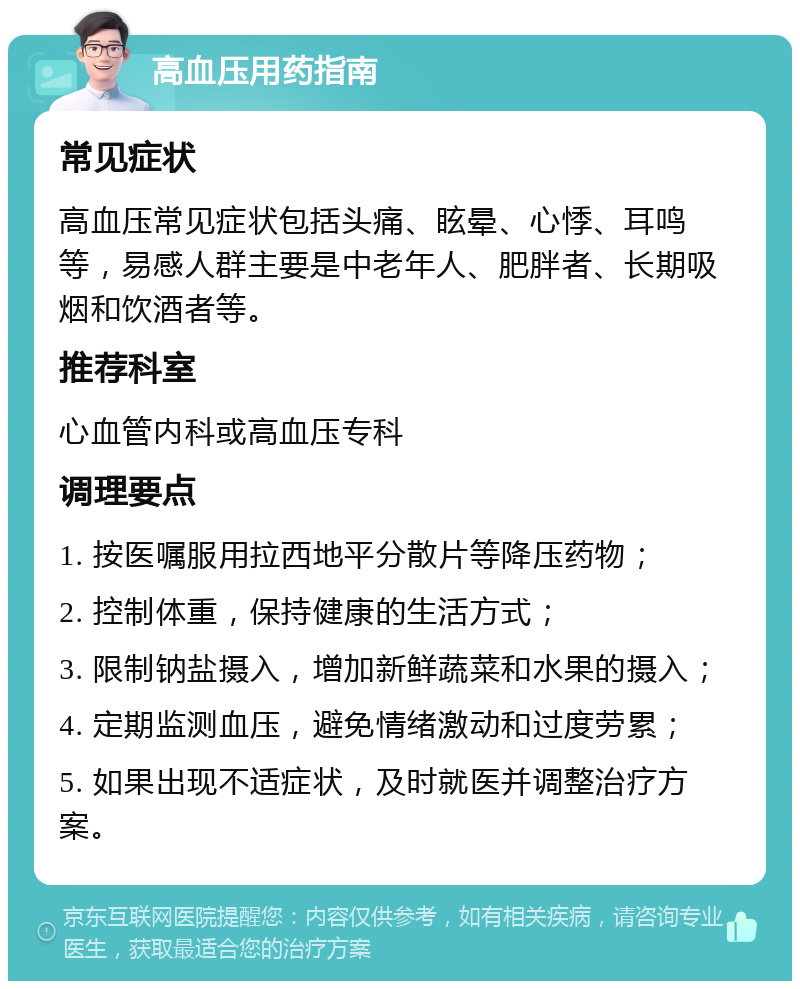 高血压用药指南 常见症状 高血压常见症状包括头痛、眩晕、心悸、耳鸣等，易感人群主要是中老年人、肥胖者、长期吸烟和饮酒者等。 推荐科室 心血管内科或高血压专科 调理要点 1. 按医嘱服用拉西地平分散片等降压药物； 2. 控制体重，保持健康的生活方式； 3. 限制钠盐摄入，增加新鲜蔬菜和水果的摄入； 4. 定期监测血压，避免情绪激动和过度劳累； 5. 如果出现不适症状，及时就医并调整治疗方案。