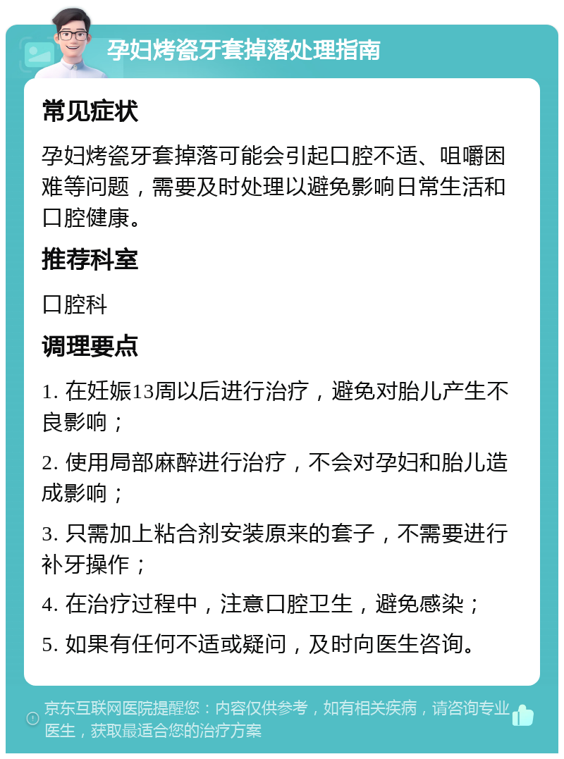 孕妇烤瓷牙套掉落处理指南 常见症状 孕妇烤瓷牙套掉落可能会引起口腔不适、咀嚼困难等问题，需要及时处理以避免影响日常生活和口腔健康。 推荐科室 口腔科 调理要点 1. 在妊娠13周以后进行治疗，避免对胎儿产生不良影响； 2. 使用局部麻醉进行治疗，不会对孕妇和胎儿造成影响； 3. 只需加上粘合剂安装原来的套子，不需要进行补牙操作； 4. 在治疗过程中，注意口腔卫生，避免感染； 5. 如果有任何不适或疑问，及时向医生咨询。