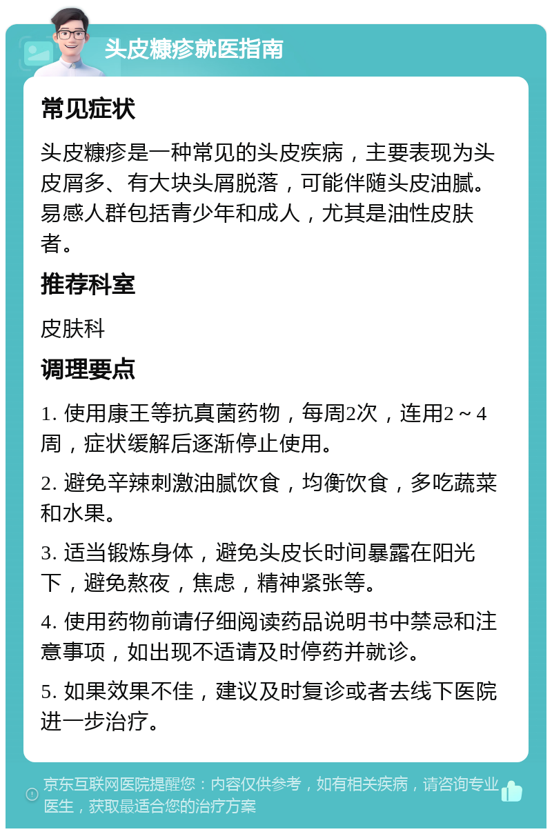 头皮糠疹就医指南 常见症状 头皮糠疹是一种常见的头皮疾病，主要表现为头皮屑多、有大块头屑脱落，可能伴随头皮油腻。易感人群包括青少年和成人，尤其是油性皮肤者。 推荐科室 皮肤科 调理要点 1. 使用康王等抗真菌药物，每周2次，连用2～4周，症状缓解后逐渐停止使用。 2. 避免辛辣刺激油腻饮食，均衡饮食，多吃蔬菜和水果。 3. 适当锻炼身体，避免头皮长时间暴露在阳光下，避免熬夜，焦虑，精神紧张等。 4. 使用药物前请仔细阅读药品说明书中禁忌和注意事项，如出现不适请及时停药并就诊。 5. 如果效果不佳，建议及时复诊或者去线下医院进一步治疗。