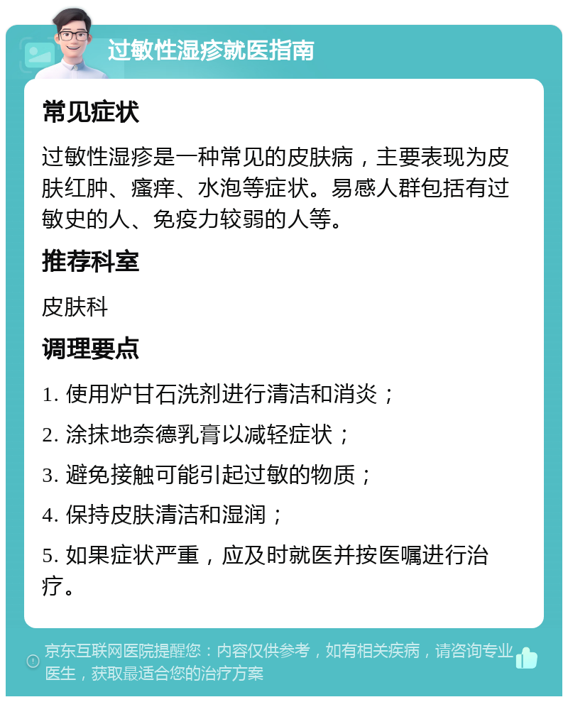 过敏性湿疹就医指南 常见症状 过敏性湿疹是一种常见的皮肤病，主要表现为皮肤红肿、瘙痒、水泡等症状。易感人群包括有过敏史的人、免疫力较弱的人等。 推荐科室 皮肤科 调理要点 1. 使用炉甘石洗剂进行清洁和消炎； 2. 涂抹地奈德乳膏以减轻症状； 3. 避免接触可能引起过敏的物质； 4. 保持皮肤清洁和湿润； 5. 如果症状严重，应及时就医并按医嘱进行治疗。