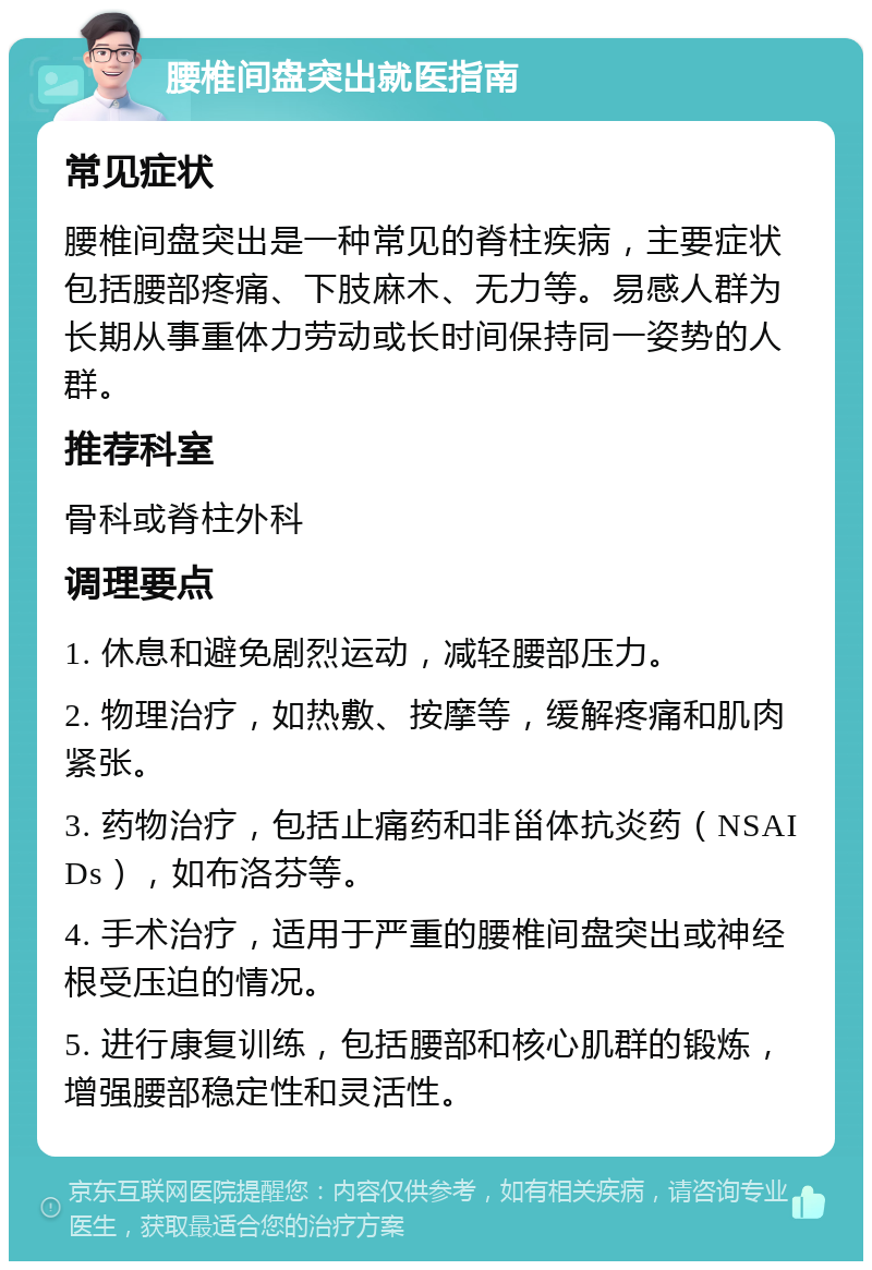 腰椎间盘突出就医指南 常见症状 腰椎间盘突出是一种常见的脊柱疾病，主要症状包括腰部疼痛、下肢麻木、无力等。易感人群为长期从事重体力劳动或长时间保持同一姿势的人群。 推荐科室 骨科或脊柱外科 调理要点 1. 休息和避免剧烈运动，减轻腰部压力。 2. 物理治疗，如热敷、按摩等，缓解疼痛和肌肉紧张。 3. 药物治疗，包括止痛药和非甾体抗炎药（NSAIDs），如布洛芬等。 4. 手术治疗，适用于严重的腰椎间盘突出或神经根受压迫的情况。 5. 进行康复训练，包括腰部和核心肌群的锻炼，增强腰部稳定性和灵活性。