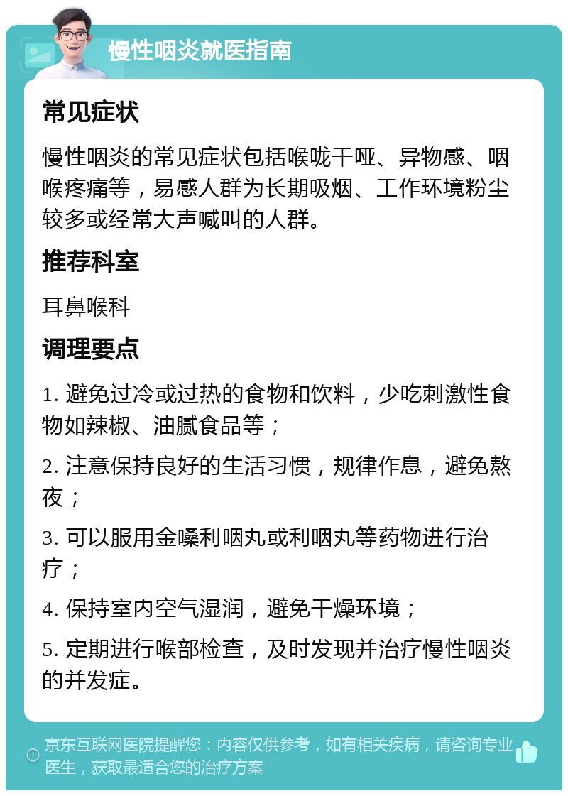 慢性咽炎就医指南 常见症状 慢性咽炎的常见症状包括喉咙干哑、异物感、咽喉疼痛等，易感人群为长期吸烟、工作环境粉尘较多或经常大声喊叫的人群。 推荐科室 耳鼻喉科 调理要点 1. 避免过冷或过热的食物和饮料，少吃刺激性食物如辣椒、油腻食品等； 2. 注意保持良好的生活习惯，规律作息，避免熬夜； 3. 可以服用金嗓利咽丸或利咽丸等药物进行治疗； 4. 保持室内空气湿润，避免干燥环境； 5. 定期进行喉部检查，及时发现并治疗慢性咽炎的并发症。