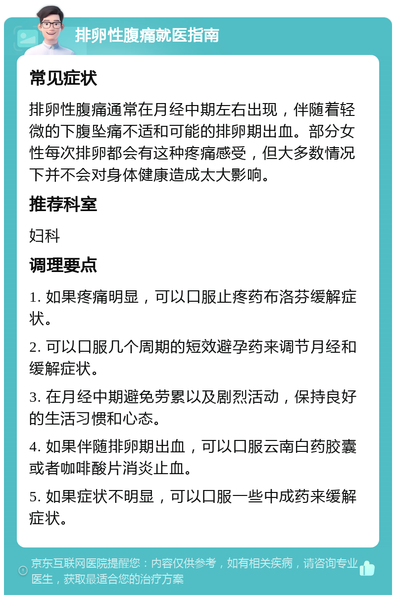 排卵性腹痛就医指南 常见症状 排卵性腹痛通常在月经中期左右出现，伴随着轻微的下腹坠痛不适和可能的排卵期出血。部分女性每次排卵都会有这种疼痛感受，但大多数情况下并不会对身体健康造成太大影响。 推荐科室 妇科 调理要点 1. 如果疼痛明显，可以口服止疼药布洛芬缓解症状。 2. 可以口服几个周期的短效避孕药来调节月经和缓解症状。 3. 在月经中期避免劳累以及剧烈活动，保持良好的生活习惯和心态。 4. 如果伴随排卵期出血，可以口服云南白药胶囊或者咖啡酸片消炎止血。 5. 如果症状不明显，可以口服一些中成药来缓解症状。