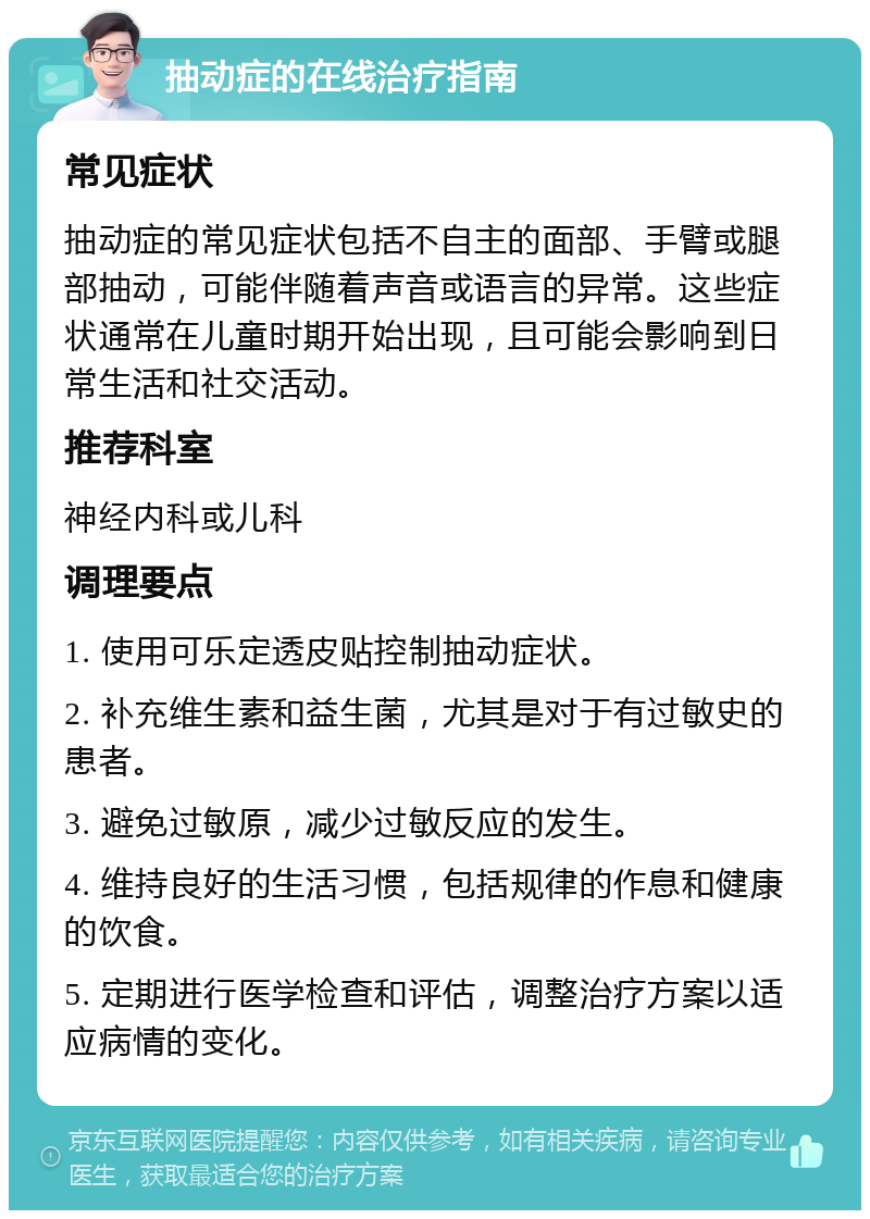 抽动症的在线治疗指南 常见症状 抽动症的常见症状包括不自主的面部、手臂或腿部抽动，可能伴随着声音或语言的异常。这些症状通常在儿童时期开始出现，且可能会影响到日常生活和社交活动。 推荐科室 神经内科或儿科 调理要点 1. 使用可乐定透皮贴控制抽动症状。 2. 补充维生素和益生菌，尤其是对于有过敏史的患者。 3. 避免过敏原，减少过敏反应的发生。 4. 维持良好的生活习惯，包括规律的作息和健康的饮食。 5. 定期进行医学检查和评估，调整治疗方案以适应病情的变化。