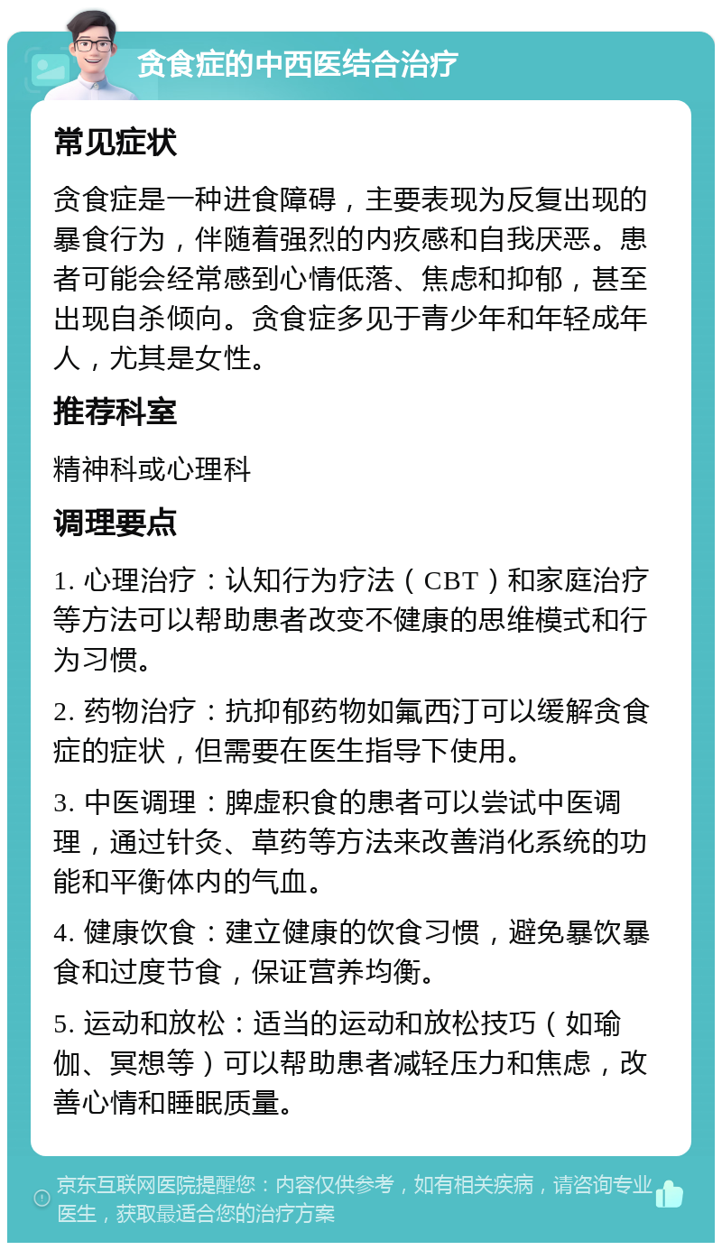 贪食症的中西医结合治疗 常见症状 贪食症是一种进食障碍，主要表现为反复出现的暴食行为，伴随着强烈的内疚感和自我厌恶。患者可能会经常感到心情低落、焦虑和抑郁，甚至出现自杀倾向。贪食症多见于青少年和年轻成年人，尤其是女性。 推荐科室 精神科或心理科 调理要点 1. 心理治疗：认知行为疗法（CBT）和家庭治疗等方法可以帮助患者改变不健康的思维模式和行为习惯。 2. 药物治疗：抗抑郁药物如氟西汀可以缓解贪食症的症状，但需要在医生指导下使用。 3. 中医调理：脾虚积食的患者可以尝试中医调理，通过针灸、草药等方法来改善消化系统的功能和平衡体内的气血。 4. 健康饮食：建立健康的饮食习惯，避免暴饮暴食和过度节食，保证营养均衡。 5. 运动和放松：适当的运动和放松技巧（如瑜伽、冥想等）可以帮助患者减轻压力和焦虑，改善心情和睡眠质量。