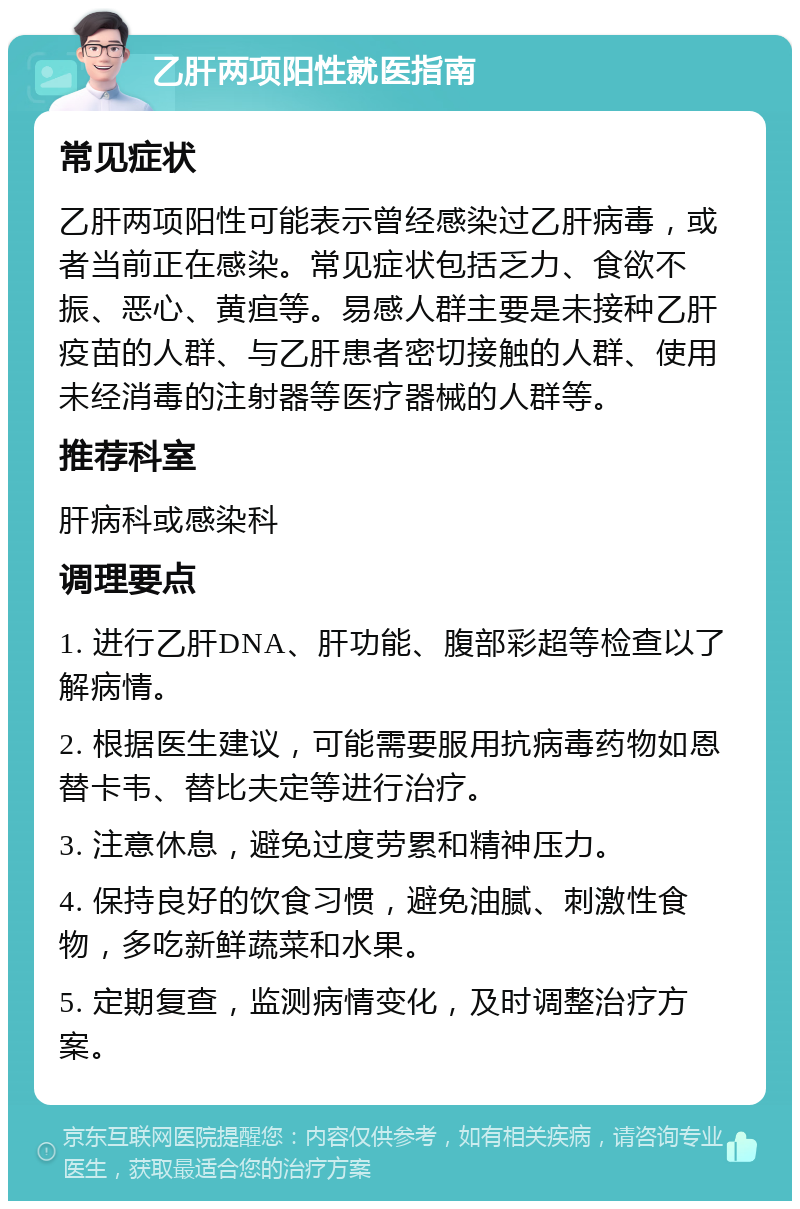 乙肝两项阳性就医指南 常见症状 乙肝两项阳性可能表示曾经感染过乙肝病毒，或者当前正在感染。常见症状包括乏力、食欲不振、恶心、黄疸等。易感人群主要是未接种乙肝疫苗的人群、与乙肝患者密切接触的人群、使用未经消毒的注射器等医疗器械的人群等。 推荐科室 肝病科或感染科 调理要点 1. 进行乙肝DNA、肝功能、腹部彩超等检查以了解病情。 2. 根据医生建议，可能需要服用抗病毒药物如恩替卡韦、替比夫定等进行治疗。 3. 注意休息，避免过度劳累和精神压力。 4. 保持良好的饮食习惯，避免油腻、刺激性食物，多吃新鲜蔬菜和水果。 5. 定期复查，监测病情变化，及时调整治疗方案。