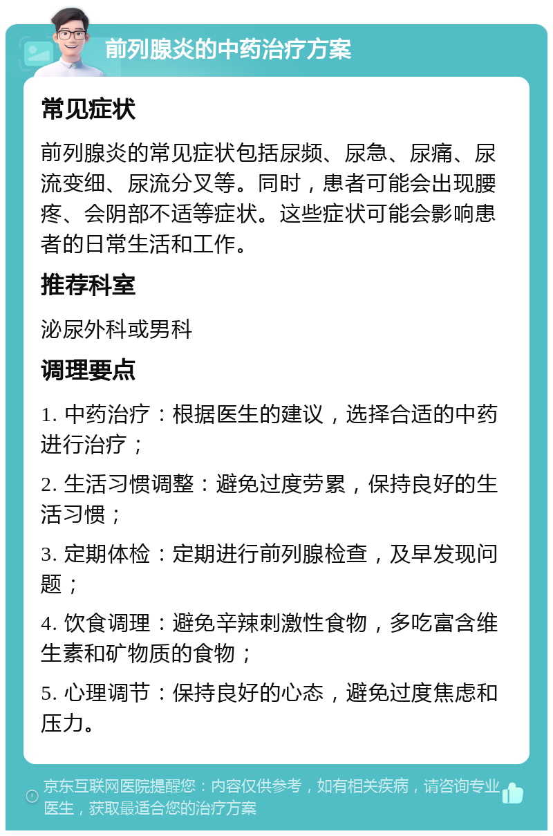 前列腺炎的中药治疗方案 常见症状 前列腺炎的常见症状包括尿频、尿急、尿痛、尿流变细、尿流分叉等。同时，患者可能会出现腰疼、会阴部不适等症状。这些症状可能会影响患者的日常生活和工作。 推荐科室 泌尿外科或男科 调理要点 1. 中药治疗：根据医生的建议，选择合适的中药进行治疗； 2. 生活习惯调整：避免过度劳累，保持良好的生活习惯； 3. 定期体检：定期进行前列腺检查，及早发现问题； 4. 饮食调理：避免辛辣刺激性食物，多吃富含维生素和矿物质的食物； 5. 心理调节：保持良好的心态，避免过度焦虑和压力。