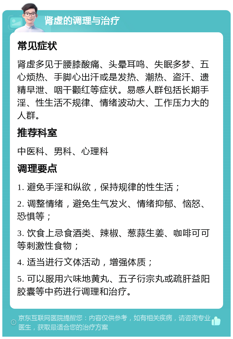 肾虚的调理与治疗 常见症状 肾虚多见于腰膝酸痛、头晕耳鸣、失眠多梦、五心烦热、手脚心出汗或是发热、潮热、盗汗、遗精早泄、咽干颧红等症状。易感人群包括长期手淫、性生活不规律、情绪波动大、工作压力大的人群。 推荐科室 中医科、男科、心理科 调理要点 1. 避免手淫和纵欲，保持规律的性生活； 2. 调整情绪，避免生气发火、情绪抑郁、恼怒、恐惧等； 3. 饮食上忌食酒类、辣椒、葱蒜生姜、咖啡可可等刺激性食物； 4. 适当进行文体活动，增强体质； 5. 可以服用六味地黄丸、五子衍宗丸或疏肝益阳胶囊等中药进行调理和治疗。