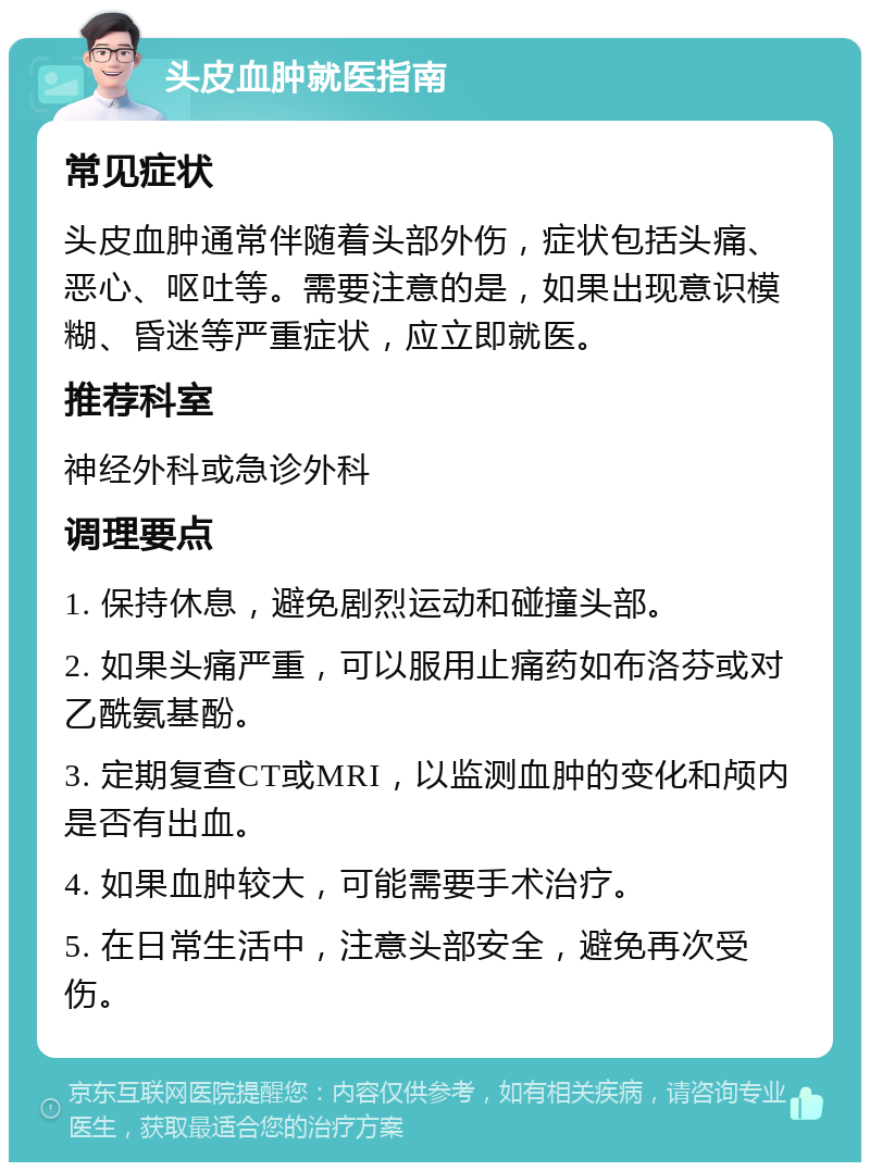 头皮血肿就医指南 常见症状 头皮血肿通常伴随着头部外伤，症状包括头痛、恶心、呕吐等。需要注意的是，如果出现意识模糊、昏迷等严重症状，应立即就医。 推荐科室 神经外科或急诊外科 调理要点 1. 保持休息，避免剧烈运动和碰撞头部。 2. 如果头痛严重，可以服用止痛药如布洛芬或对乙酰氨基酚。 3. 定期复查CT或MRI，以监测血肿的变化和颅内是否有出血。 4. 如果血肿较大，可能需要手术治疗。 5. 在日常生活中，注意头部安全，避免再次受伤。