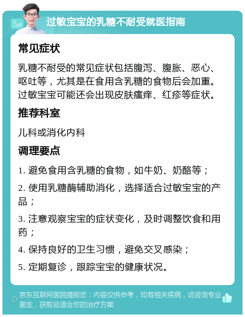 过敏宝宝的乳糖不耐受就医指南 常见症状 乳糖不耐受的常见症状包括腹泻、腹胀、恶心、呕吐等，尤其是在食用含乳糖的食物后会加重。过敏宝宝可能还会出现皮肤瘙痒、红疹等症状。 推荐科室 儿科或消化内科 调理要点 1. 避免食用含乳糖的食物，如牛奶、奶酪等； 2. 使用乳糖酶辅助消化，选择适合过敏宝宝的产品； 3. 注意观察宝宝的症状变化，及时调整饮食和用药； 4. 保持良好的卫生习惯，避免交叉感染； 5. 定期复诊，跟踪宝宝的健康状况。