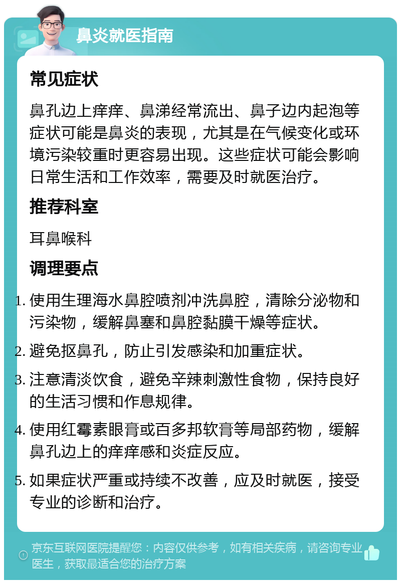 鼻炎就医指南 常见症状 鼻孔边上痒痒、鼻涕经常流出、鼻子边内起泡等症状可能是鼻炎的表现，尤其是在气候变化或环境污染较重时更容易出现。这些症状可能会影响日常生活和工作效率，需要及时就医治疗。 推荐科室 耳鼻喉科 调理要点 使用生理海水鼻腔喷剂冲洗鼻腔，清除分泌物和污染物，缓解鼻塞和鼻腔黏膜干燥等症状。 避免抠鼻孔，防止引发感染和加重症状。 注意清淡饮食，避免辛辣刺激性食物，保持良好的生活习惯和作息规律。 使用红霉素眼膏或百多邦软膏等局部药物，缓解鼻孔边上的痒痒感和炎症反应。 如果症状严重或持续不改善，应及时就医，接受专业的诊断和治疗。