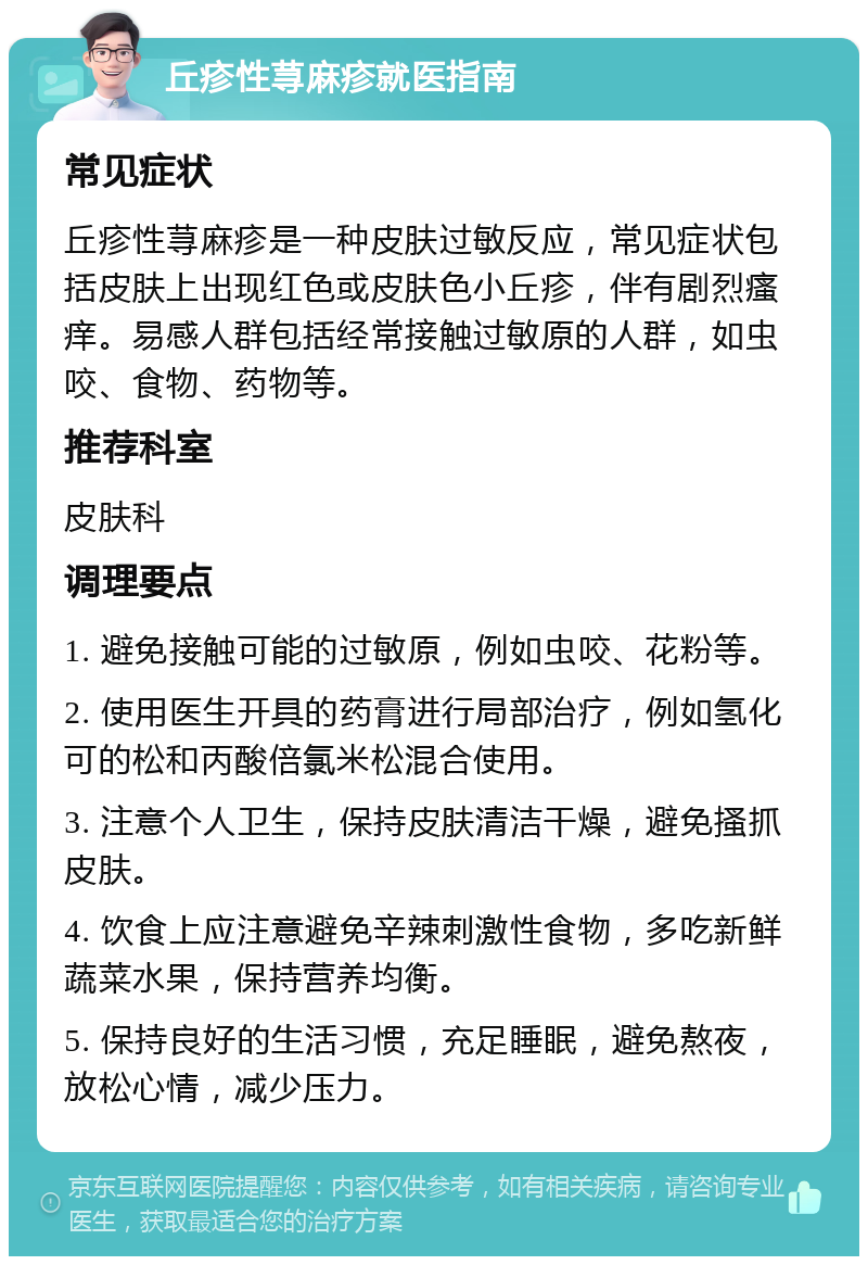 丘疹性荨麻疹就医指南 常见症状 丘疹性荨麻疹是一种皮肤过敏反应，常见症状包括皮肤上出现红色或皮肤色小丘疹，伴有剧烈瘙痒。易感人群包括经常接触过敏原的人群，如虫咬、食物、药物等。 推荐科室 皮肤科 调理要点 1. 避免接触可能的过敏原，例如虫咬、花粉等。 2. 使用医生开具的药膏进行局部治疗，例如氢化可的松和丙酸倍氯米松混合使用。 3. 注意个人卫生，保持皮肤清洁干燥，避免搔抓皮肤。 4. 饮食上应注意避免辛辣刺激性食物，多吃新鲜蔬菜水果，保持营养均衡。 5. 保持良好的生活习惯，充足睡眠，避免熬夜，放松心情，减少压力。