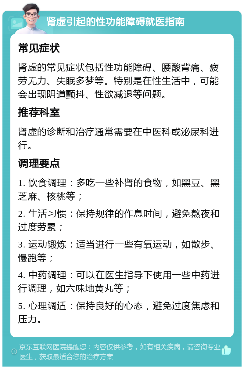 肾虚引起的性功能障碍就医指南 常见症状 肾虚的常见症状包括性功能障碍、腰酸背痛、疲劳无力、失眠多梦等。特别是在性生活中，可能会出现阴道颤抖、性欲减退等问题。 推荐科室 肾虚的诊断和治疗通常需要在中医科或泌尿科进行。 调理要点 1. 饮食调理：多吃一些补肾的食物，如黑豆、黑芝麻、核桃等； 2. 生活习惯：保持规律的作息时间，避免熬夜和过度劳累； 3. 运动锻炼：适当进行一些有氧运动，如散步、慢跑等； 4. 中药调理：可以在医生指导下使用一些中药进行调理，如六味地黄丸等； 5. 心理调适：保持良好的心态，避免过度焦虑和压力。