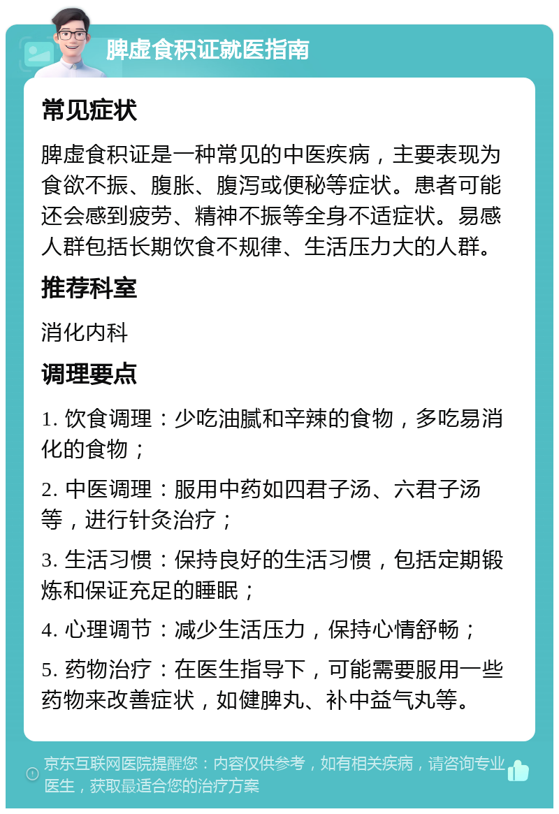 脾虚食积证就医指南 常见症状 脾虚食积证是一种常见的中医疾病，主要表现为食欲不振、腹胀、腹泻或便秘等症状。患者可能还会感到疲劳、精神不振等全身不适症状。易感人群包括长期饮食不规律、生活压力大的人群。 推荐科室 消化内科 调理要点 1. 饮食调理：少吃油腻和辛辣的食物，多吃易消化的食物； 2. 中医调理：服用中药如四君子汤、六君子汤等，进行针灸治疗； 3. 生活习惯：保持良好的生活习惯，包括定期锻炼和保证充足的睡眠； 4. 心理调节：减少生活压力，保持心情舒畅； 5. 药物治疗：在医生指导下，可能需要服用一些药物来改善症状，如健脾丸、补中益气丸等。