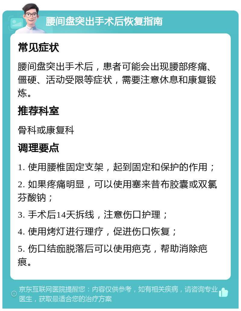 腰间盘突出手术后恢复指南 常见症状 腰间盘突出手术后，患者可能会出现腰部疼痛、僵硬、活动受限等症状，需要注意休息和康复锻炼。 推荐科室 骨科或康复科 调理要点 1. 使用腰椎固定支架，起到固定和保护的作用； 2. 如果疼痛明显，可以使用塞来昔布胶囊或双氯芬酸钠； 3. 手术后14天拆线，注意伤口护理； 4. 使用烤灯进行理疗，促进伤口恢复； 5. 伤口结痂脱落后可以使用疤克，帮助消除疤痕。