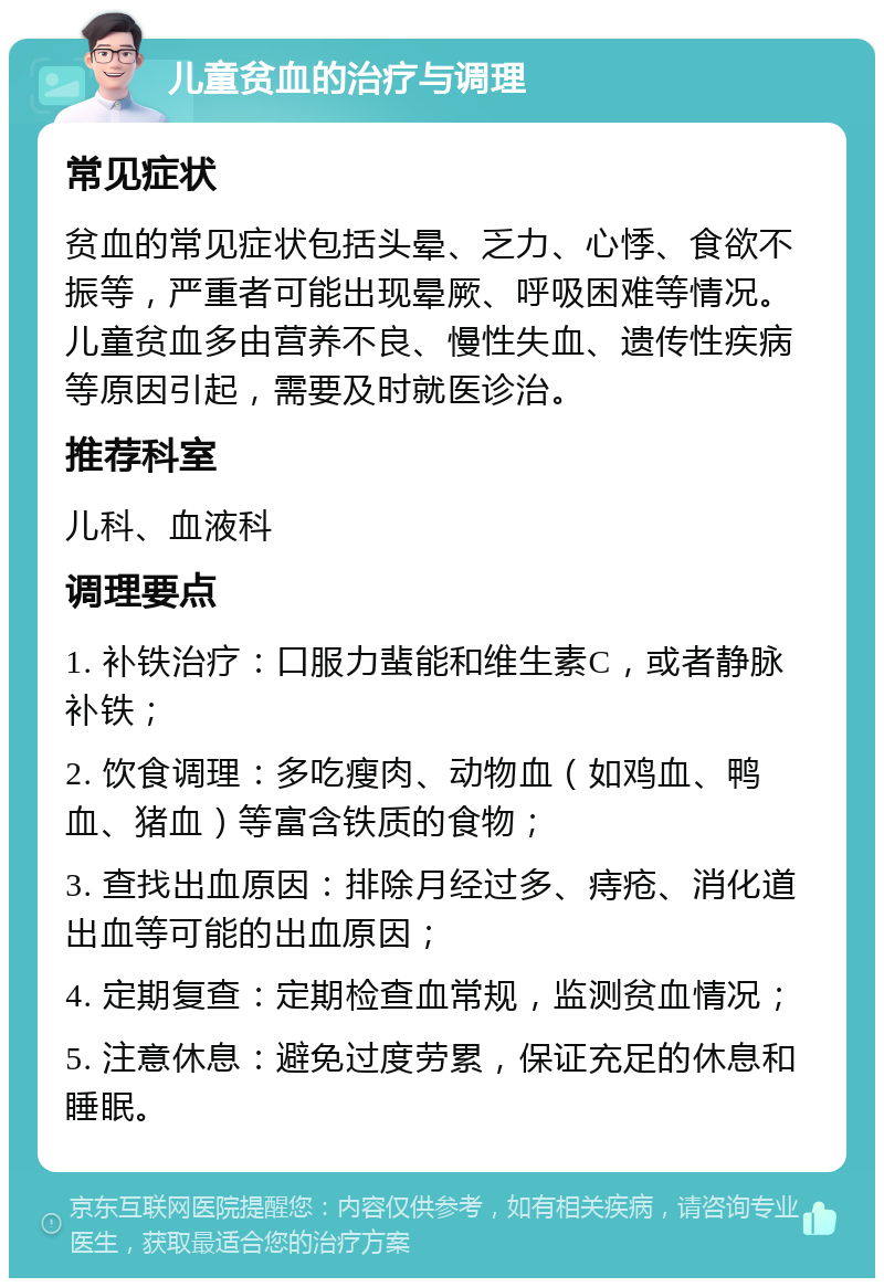 儿童贫血的治疗与调理 常见症状 贫血的常见症状包括头晕、乏力、心悸、食欲不振等，严重者可能出现晕厥、呼吸困难等情况。儿童贫血多由营养不良、慢性失血、遗传性疾病等原因引起，需要及时就医诊治。 推荐科室 儿科、血液科 调理要点 1. 补铁治疗：口服力蜚能和维生素C，或者静脉补铁； 2. 饮食调理：多吃瘦肉、动物血（如鸡血、鸭血、猪血）等富含铁质的食物； 3. 查找出血原因：排除月经过多、痔疮、消化道出血等可能的出血原因； 4. 定期复查：定期检查血常规，监测贫血情况； 5. 注意休息：避免过度劳累，保证充足的休息和睡眠。